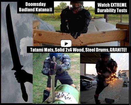 Doomsday Badland Katana II SBG Limited Edition. Slicing through Jugs and Tatami Mats, Chopping through Particle Board & 2x4 Solid 
Wood, Repeatedly Striking against a Steel Drum & Metal Pole, Stabbing the tip through Steel Drums.  Even Striking Repeatedly against 
Solid Granite!  Also watch our Badland Katana II completely destroy a cheap Katana’s edge leaving NO edge damage with our sword!  
