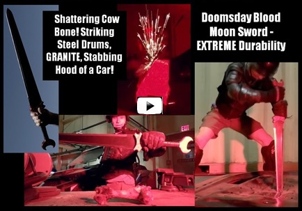 Doomsday Blood Moon Sword Extreme Durability Test Video.  Watch professional reviewer Jason Woodard do EXTREME durability tests Slicing 
through multiple Gallon Jugs, Shattering a Cow Bone!, Striking against a Medieval Knights Helmet made out of steel, Stabbing Repeatedly 
into a Car Hood & Steel Drum, Striking against a Metal Pole and Steel Drum, Striking against a Cheap Katana and Destroying its Edge!, 
and Repeatedly Striking against SOLID GRANITE!   